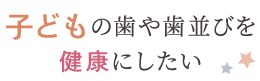 子どもの歯や歯並びを健康にしたい